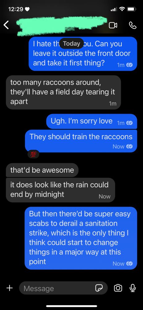 J: I hate that. Can you leave it outside the front door and take it first thing?
B: too many raccoons around, they'll have a field day tearing it apart
J: Ugh. I'm sorry love. They should train the raccoons
B: that'd be awesome. it does look like the rain could end by midnight
J: But then there'd be super easy scabs to derail a sanitation strike, which is the only thing I think could start to change things in a major way at this point
