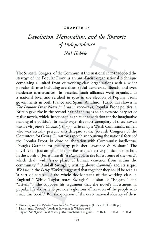 Proof of Chapter 18:  'Devolution, Nationalism, and the Rhetoric of Independence' by Nick Hubble. Text reads The Seventh Congress of the Communist International in 1935 adopted the strategy of the Popular Front as an anti-fascist organisational technique combining a united front of working-class organisations with a wider popular alliance including socialists, social democrats, liberal and even moderate conservatives. In practice, such alliances were organised at a national level and resulted in 1936 in the election of Popular Front governments in both France and Spain. As Elinor Taylor has shown, Popular Front politics in Britain gave rise in the second half of the 1930s to an extraordinary set of realist novels, which ‘functioned as a site of negotiation for the imaginative making of a politics’.  In many ways, the most exemplary of these novels was Lewis Jones’s Cwmardy (1937), written by a Welsh Communist miner, who was actually present as a delegate at the Seventh Congress of the Comintern for Georgi Dimitrov’s speech announcing the national focus of the Popular Front, in close collaboration with Communist intellectual Douglas Garman for the party publisher, Lawrence & Wishart. The novel is not just an epic tale of strikes and collective political action but, in the words of Jones himself, ‘a class book in the fullest sense of the word’ which deals with ‘every phase of human existence from within the community’.  Randall Swingler, writing about Cwmardy and its sequel We Live in the Daily Worker, suggested that together they could be read as ‘a sort of parable of the whole development of the working class in England’.  While Taylor notes Swingler’s ‘elision of “England” and “Britain”’,  she supports his argument that the novel’s investment in popular life allows it to provide ‘a glorious affirmation of the people who made this book’.  But the question of the exact national identity of these people remains unsettled. 