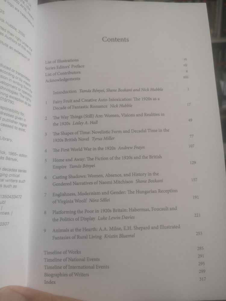 Contents

Contributors 
Series Editors’ Preface
Acknowledgements 

Introduction:
Tamás Bényei, Shene Boskani and Nick Hubble

1. Fairy Fruit and Creative Auto-Intoxication: The 1920s as a Decade of Fantastic Romance
Nick Hubble

2. The Way Things (Still) Are: Women, Visions and Realities in the 1920s
Lesley A. Hall

3. The Shapes of Time: Novelistic Form and Decadal Time in the 1920s British Novel
Tyrus Miller

4. The First World War in the 1920s 
Andrew Frayn

5. Home and Away: The Fiction of the 1920s and the British Empire
Tamás Bényei

6. Casting Shadows: Women, Absence, and History in the Gendered Narratives of Naomi Mitchison
Shene Boskani

7. Englishness, Modernism and Gender—The Hungarian Reception of Virginia Woolf 
Nóra Séllei

8. Platforming the Poor in 1920s Britain: Habermas, Foucault, and the Politics of Display
Luke Lewin Davies

9. Animals at the Hearth: A.A. Milne, E. H. Shepard and Illustrated Fantasies of Rural Living
Kristin Bluemel

Timeline of Works
Timeline of National Events
Timeline of International Events
Biographies of Writers
Index 
