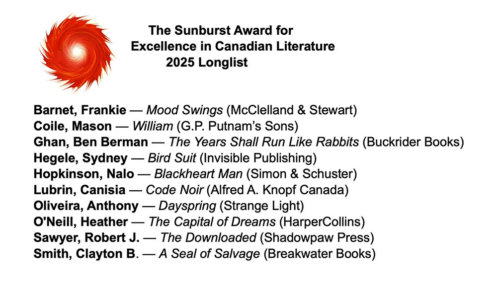 The Sunburst Award for Excellence in Canadian Literature 2025 Longlist Barnet, Frankie Mood Swings (McCleland& & Stewart) Coile, Mason - William (G.P. Putnam's Sons) Ghan, Ben Berman The Years Shall Run Like Rabbits (Buckrider Books) Hegele, Sydney- Bird Suit (Invisible Publishing) Hopkinson, Nalo Blackheart Man (Simon & Schuster) Lubrin, Canisia Code Noir (Alfred A. Knopf Canada) Oliveira, Anthony Dayspring (Strange Light) O'Neill, Heather The Capital of Dreams (HarperCollins) Sawyer, Robert The Downloaded (Shadowpaw Press) Smith, Clayton B. Seal of Salvage (Breakwater Books)'