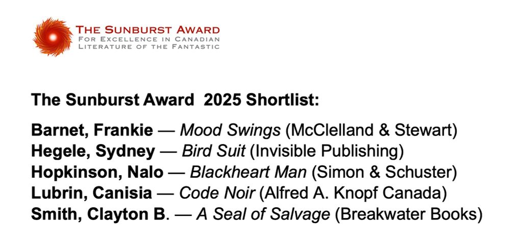 Red swirl graphic 
The Sunburst Award for Excellence in Canadian Literature of the Fantastic 
The Sunburst Award  2025 Shortlist:
Barnet, Frankie — Mood Swings (McClelland & Stewart)
Hegele, Sydney — Bird Suit (Invisible Publishing) 
Hopkinson, Nalo — Blackheart Man (Simon & Schuster)
Lubrin, Canisia — Code Noir (Alfred A. Knopf Canada)  
Smith, Clayton B. — A Seal of Salvage (Breakwater Books)

