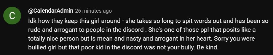 YouTube comment "idk how they keep this girl around - she takes so long to spot words out and has been so rude and arrogant to people in the discord. She's one of those ppl that posits like a totally nice person but is mean and nasty and arrogant in her heart. Sorry you were bullied girl but that poor kid in the discord was not your bully m Be kind."