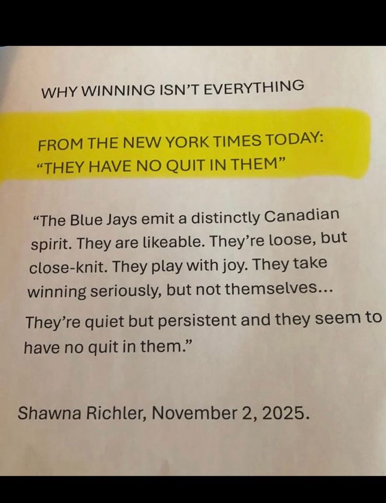 WHY WINNING ISN'T EVERYTHING
FROM THE NEW YORK TIMES TODAY:
"THEY HAVE NO QUIT IN THEM"
"The Blue Jays emit a distinctly Canadian spirit. They are likeable. They're loose, but close-knit. They play with joy. They take winning seriously, but not themselves...
They're quiet but persistent and they seem to have no quit in them."
Shawna Richler, November 2, 2025.