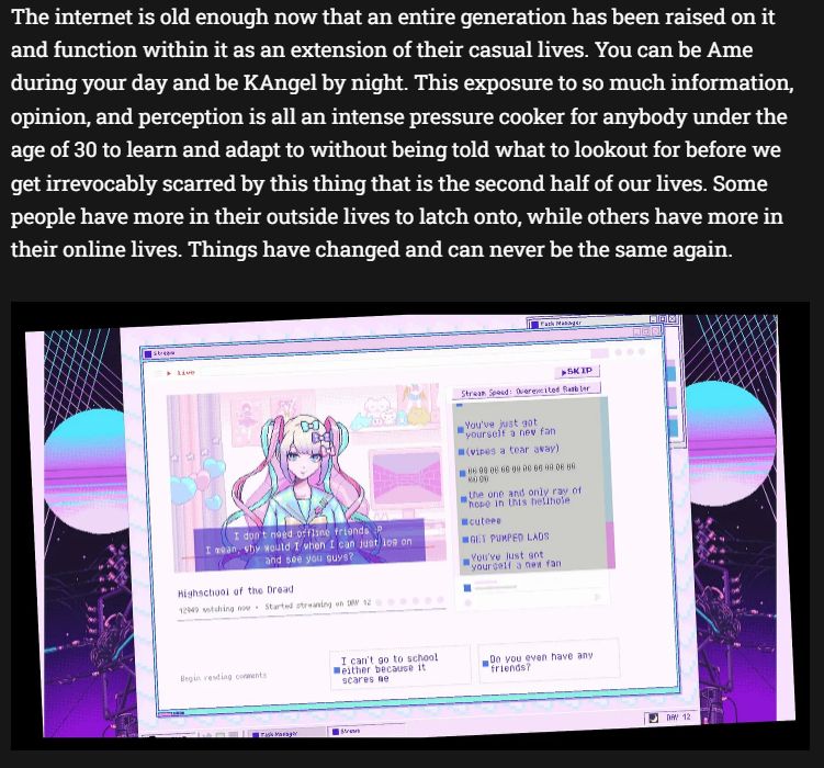The internet is old enough now that an entire generation has been raised on it and function within it as an extension of their casual lives. You can be Ame during your day and be KAngel by night. This exposure to so much information, opinion, and perception is all an intense pressure cooker for anybody under the age of 30 to learn and adapt to without being told what to lookout for before we get irrevocably scarred by this thing that is the second half of our lives. Some people have more in their outside lives to latch onto, while others have more in their online lives. Things have changed and can never be the same again.