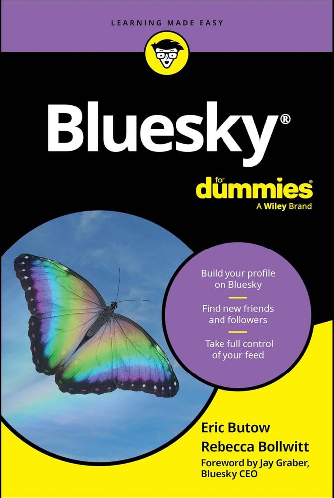 Screenshot of a book cover: Bluesky for Dummies (a Wiley Brand). There a photo of a butterfly on the left. In a purple circle there’s more text: “Build your profile on Bluesky
Find new friends and followers
Take full control of your feed.”
In the bottom right on a yellow background it lists authors as Eric Butow, Rebecca Bollwitt and a Foreword by Jay Graber, Bluesky CEO