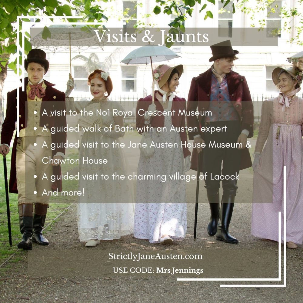 Visits and Jaunts. A visit to the No1 Royal Crescent Museum. A guided walk of Bath with an Austen expert. A guided visit to the Jane Austen House Museum & Chawton House. A guided visit to the charming village of Lacock. And more! StrictlyJaneAusten.com Use code Mrs Jennings.
