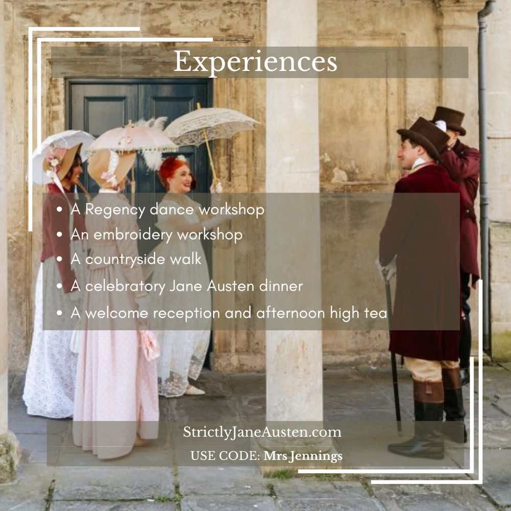Experiences. A Regency dance workshop. An embroidery workshop. A countryside walk. A celebratory Jane Austen dinner. A welcome reception and afternoon high tea. StrictlyJaneAusten.com Use code Mrs Jennings.
