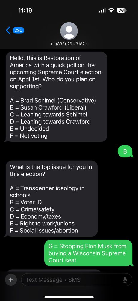 First Screen shot of an automated push poll text thread. 

First incoming message reads: 

Hello, this is Restoration of America with a quick poll on the upcoming Supreme Court election on April 1st. Who do you plan on supporting?

A = Brad Schimel (Conservative)
B = Susan Crawford (Liberal)
C = Leaning towards Schimel
D = Leaning towards Crawford
E = Undecided
F = Not voting

My response: B

Next question:

What is the top issue for you in this election?

A = Transgender ideology in schools
B = Voter ID
C = Crime/safety
D = Economy/taxes
E = Right to work/unions
F = Social issues/abortion

My response: 

G = Stopping Elon Musk from buying a Wisconsin Supreme Court seat
