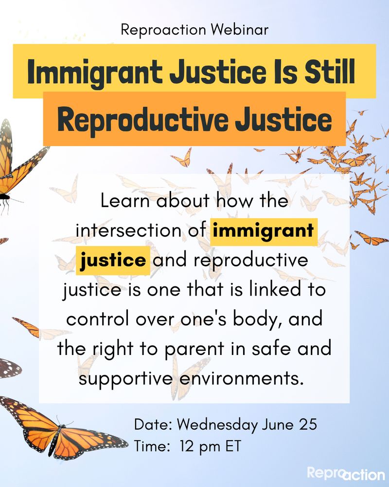 States "Reproaction webinar. Immigrant Justice Is Still Reproductive Justice. Learn about how the intersection of immigrant justice and reproductive justice is one that is linked to control over one's body and the right to parent in safe and supportive environments." Date Wednesday June 25 at 12 pm ET. " Graphic has a blue sky with butterflies and Reproaction logo.