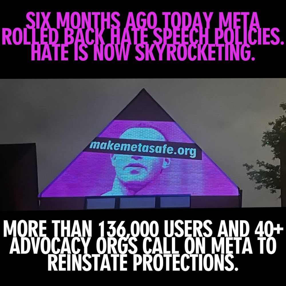 States "Six months today META rolled back hate speech policies. Hate is now skyrocketing. More than 136,000 userts and 40+ advicacy orgs call on META to reinstate protections. Makemetasafe.org"