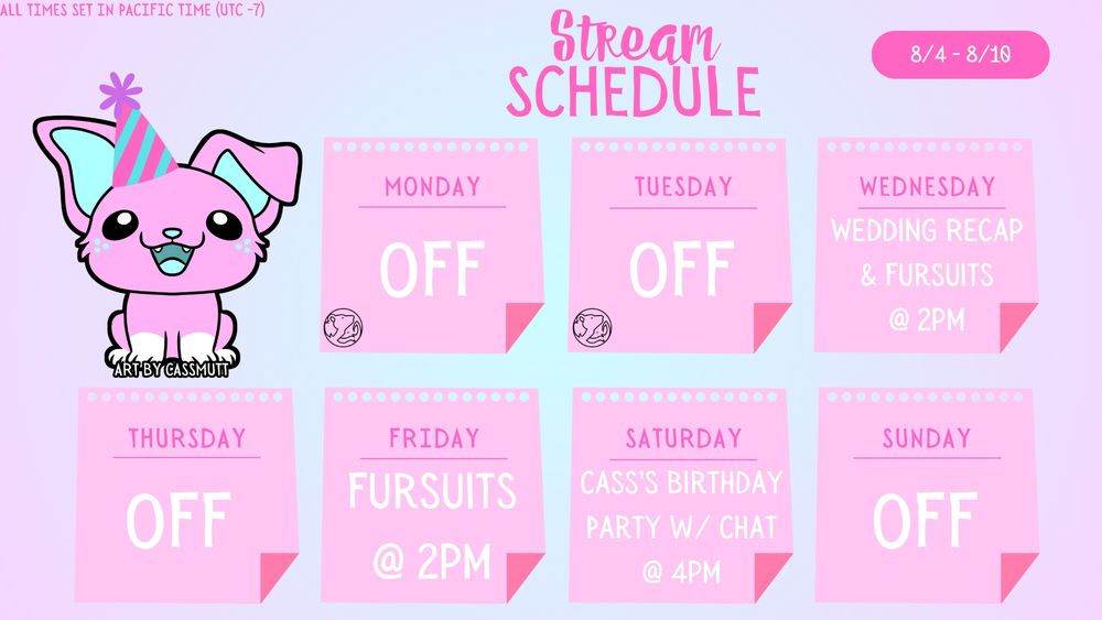 STREAM SCHEDULE

All times set in Pacific Time (UTC -7)

8/4- 8/10

Monday - OFF
Tuesday - OFF
Wednesday - Wedding Recap & Fursuit Making at 2pm
Thursday - OFF
Friday - Fursuit Making @ 2pm
Saturday - Cass's Birthday Party with Chat @ 4pm
Sunday - OFF (actual birthday)