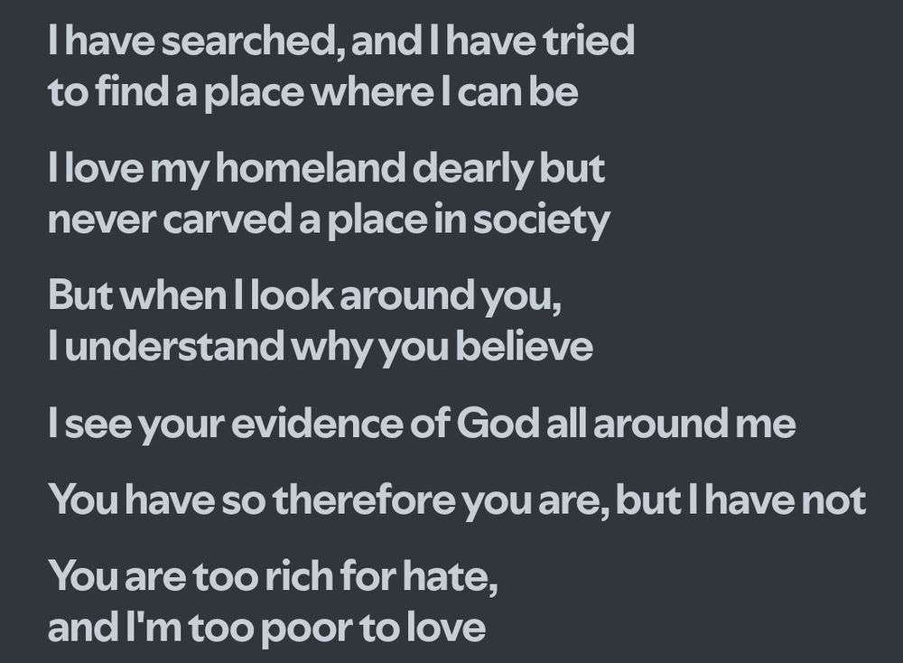lyrics from woods of ypres's "traveling alone"

--
I have searched and I have tried to find a place where I can be
I love my homeland dearly but never carved a place in society

But when I look around you I understand why you believe
I see your evidence of God, all around me

You have so therefore you are, but I have not
You are too rich for hate, and I am too poor to love