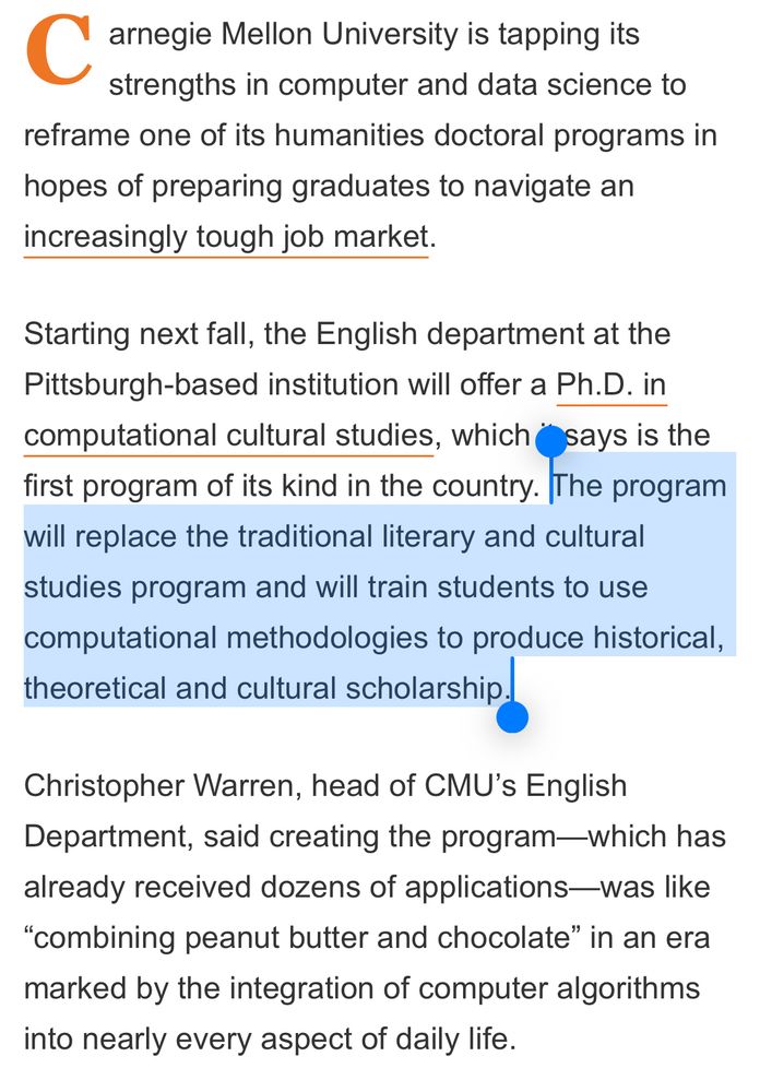“Carnegie Mellon University is tapping its strengths in computer and data science to reframe one of its humanities doctoral programs in
hopes of preparing graduates to navigate an increasingly tough job market.
Starting next fall, the English department at the Pittsburgh-based institution will offer a Ph.D. in computational cultural studies, which it says is the first program of its kind in the country. The program will replace the traditional literary and cultural studies program and will train students to use computational methodologies to produce historical, theoretical and cultural scholarship.
Christopher Warren, head of CMU's English
Department, said creating the program-which has already received dozens of applications-was like
"combining peanut butter and chocolate" in an era marked by the integration of computer algorithms into nearly every aspect of daily life.””