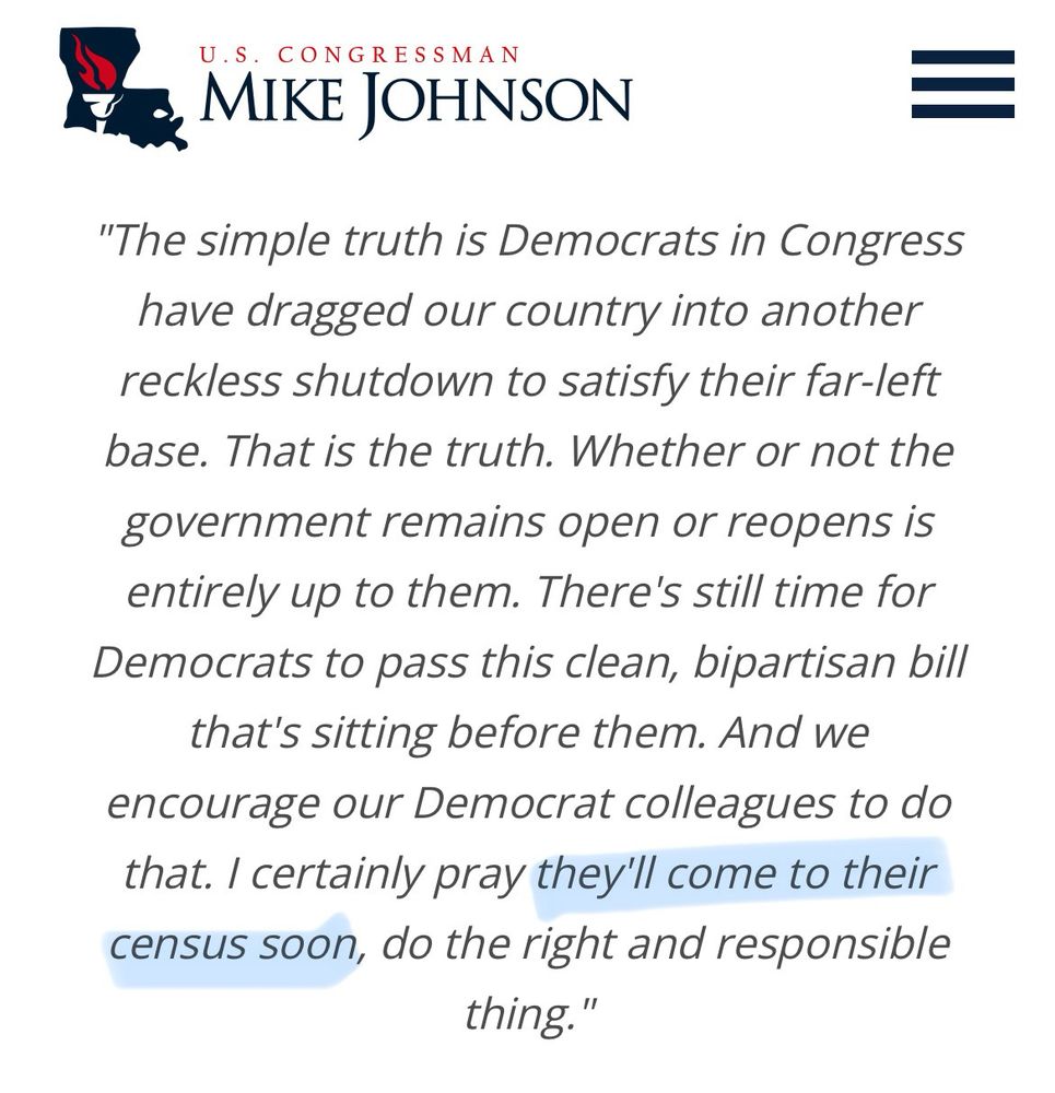 Screenshot of House Speaker Mike Johnson’s government website. Taken on 10/07/2026. 

Text: “U.S. CONGRESSMAN
MIKE JOHNSON
"The simple truth is Democrats in Congress have dragged our country into another reckless shutdown to satisfy their far-left base. That is the truth. Whether or not the government remains open or reopens is entirely up to them. There's still time for Democrats to pass this clean, bipartisan bill that's sitting before them. And we encourage our Democrat colleagues to do that. I certainly pray they'll come to their census [sic] soon, do the right and responsible thing."”
