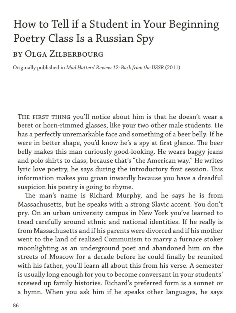 An image of text that reads:

How to Tell if a Student in Your Beginning
Poetry Class Is a Russian Spy
by Olga Zilberbourg
The first thing you’ll notice about him is that he doesn’t wear a
beret or horn-rimmed glasses, like your two other male students. He
has a perfectly unremarkable face and something of a beer belly. If he
were in better shape, you’d know he’s a spy at first glance. The beer
belly makes this man curiously good-looking. He wears baggy jeans
and polo shirts to class, because that’s “the American way.” He writes
lyric love poetry, he says during the introductory first session. This
information makes you groan inwardly because you have a dreadful
suspicion his poetry is going to rhyme.
The man’s name is Richard Murphy, and he says he is from
Massachusetts, but he speaks with a strong Slavic accent. You don’t
pry. On an urban university campus in New York you’ve learned to
tread carefully around ethnic and national identities. If he really is
from Massachusetts and if hi