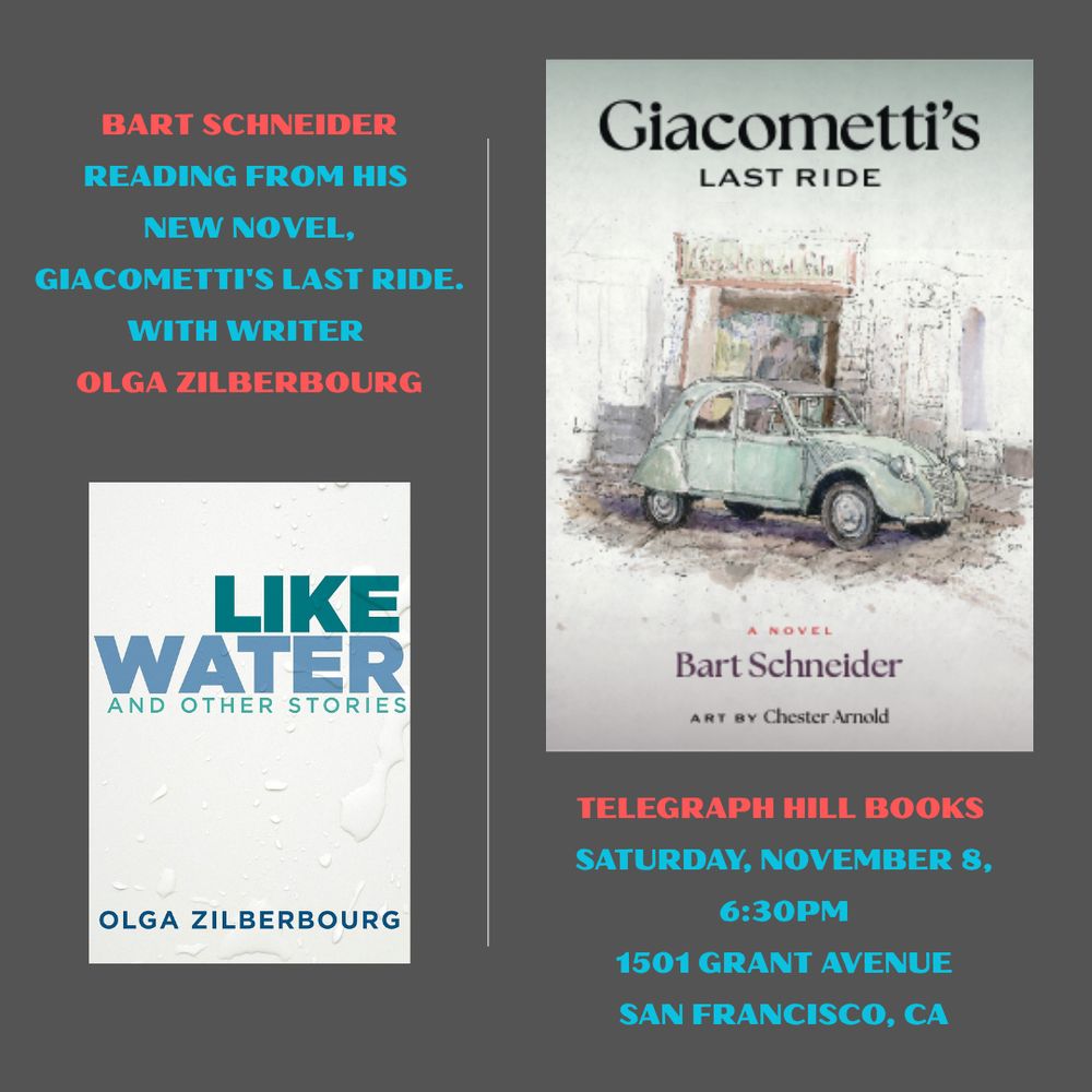 A poster with two book covers. On the top right, Bart Schneider's GIACOMETTI'S LAST RIDE, on the bottom left, Olga Zilberbourg's LIKE WATER AND OTHER STORIES. The words of the announcement read:  Bart Schneider reading from his new novel, GIACOMETTI'S LAST RIDE with writer Olga Zilberbourg.  Telegraph Hill Books, Saturday, November 8, 6:30 pm, 1501 Grant Avenue, San Francisco, CA