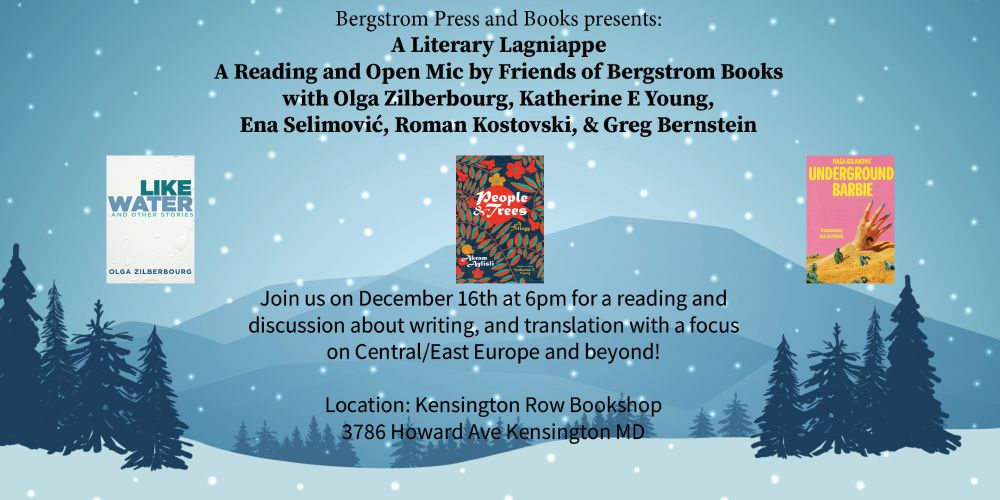 A flyer with the background of a wintry landscapes in shades of blue and pine trees. On the foreground, the text reads:
Bergstrom Press and Books presents:
A Literary Lagniappe
A Reading and Open Mic by friends of Bergstrom Books
with Olga Zilberbourg, Katherine E Young, Ena Selimović, Roman Kostovski, & Greg Bernstein
[ three book covers: LIKE WATER AND OTHER STORIES, PEOPLE AND TREES, UNDERGROUND BARBIE]  
Join us on December 16th at 6 pm for a reading and discussion about writing, and translation with a focus on Central/East Europe and beyond!

Location: Kensington Row Bookshop
3786 Howard Eve, Kensington MD 