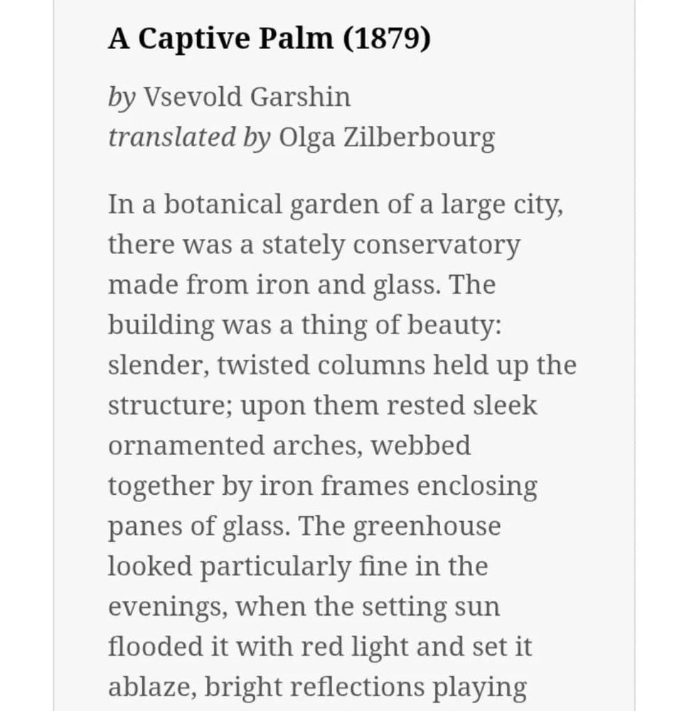 A Captive Palm (1879)

by Vsevold Garshin
translated by Olga Zilberbourg

In a botanical garden of a large city, there was a stately conservatory made from iron and glass. The building was a thing of beauty: slender, twisted columns held up the structure; upon them rested sleek ornamented arches, webbed together by iron frames enclosing panes of glass. The greenhouse looked particularly fine in the evenings, when the setting sun flooded it with red light and set it ablaze, bright reflections playing and shimmering as though within an enormous, finely polished gem.

Inside the thick glass stood the captive plants. As large as the building was, the plants were crowded. Their roots tangled in the struggle for moisture and nutrients. Tree branches collided with long palm fronds and bent and broke them, and themselves pushed against the metal frames and broke. The gardeners constantly trimmed the tree branches and tied the fronds with wire to tame their growth, but this only helped a little. The plants needed wide open spaces, their natural habitats, freedom.