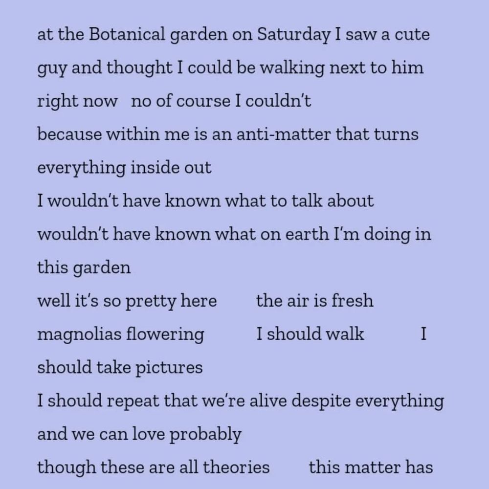 Light purple background with the black text of a poem by Olga Bragina in Olga Zilberbourg's translation:

t the Botanical garden on Saturday I saw a cute guy and thought I could be walking next to him right now   no of course I couldn’t
because within me is an anti-matter that turns everything inside out
I wouldn’t have known what to talk about            wouldn’t have known what on earth I’m doing in this garden
well it’s so pretty here         the air is fresh           magnolias flowering            I should walk             I should take pictures
I should repeat that we’re alive despite everything and we can love probably
though these are all theories         this matter has no anti—
well I’m already used to riding downtown without hearing the air raid sirens
I’m used to hearing the stories Kherson refugees tell at the bus stop
I’m used to thinking this is my city             could this be my city            it’s real
it’s not a set constructed for the sake of war