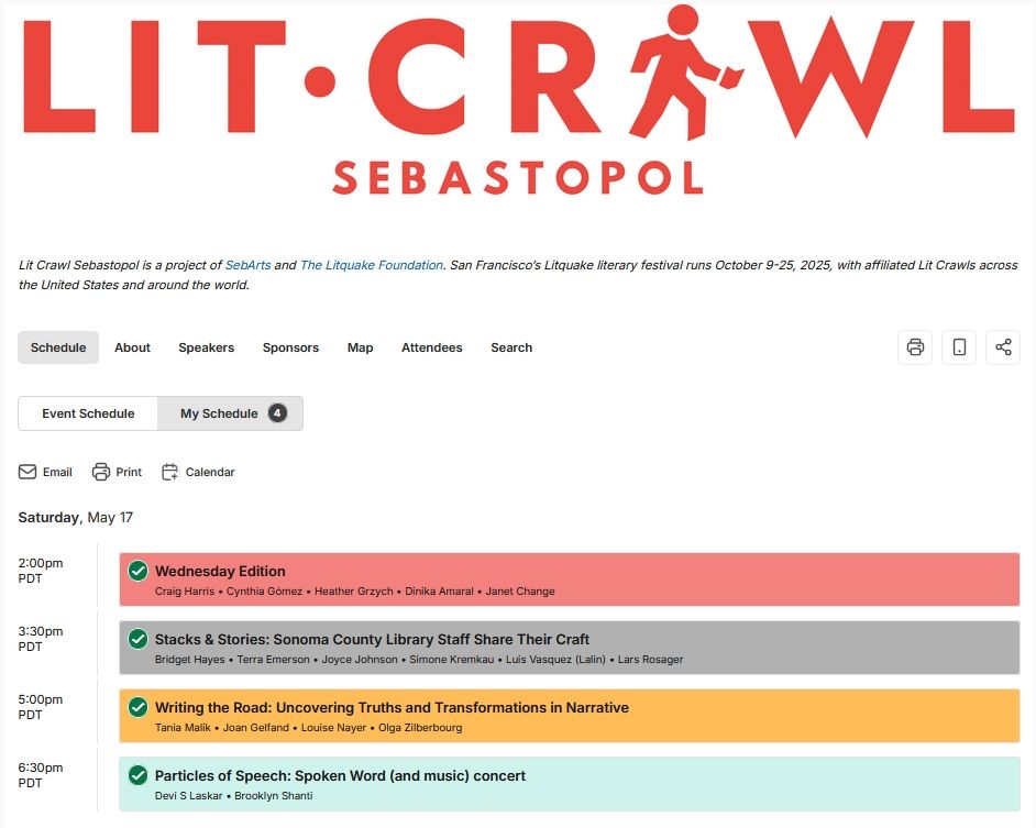 LIT CRAWL SEBASTOPOL

Lit Crawl Sebastopol is a project of SebArts and The Litquake Foundation. San Francisco’s Litquake literary festival runs October 9-25, 2025, with affiliated Lit Crawls across the United States and around the world.
Email
Print
Calendar
Saturday, May 17
 
2:00pm PDT
 
Wednesday Edition Craig Harris • Cynthia Gómez • Heather Grzych • Dinika Amaral • Janet Change
Added to My Schedule
3:30pm PDT
 
Stacks & Stories: Sonoma County Library Staff Share Their Craft Bridget Hayes • Terra Emerson • Joyce Johnson • Simone Kremkau • Luis Vasquez (Lalin) • Lars Rosager
Added to My Schedule
5:00pm PDT
 
Writing the Road: Uncovering Truths and Transformations in Narrative Tania Malik • Joan Gelfand • Louise Nayer • Olga Zilberbourg
Added to My Schedule
6:30pm PDT
 
Particles of Speech: Spoken Word (and music) concert Devi S Laskar • Brooklyn Shanti
