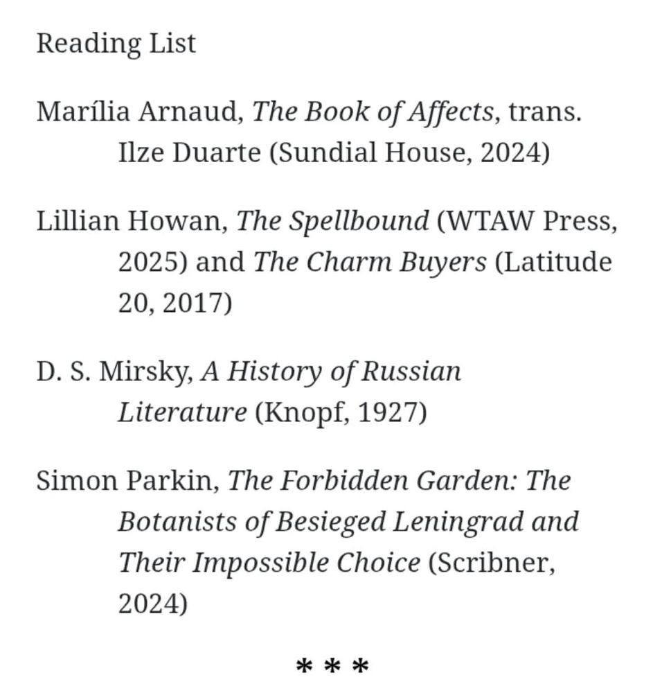 Reading List

Marília Arnaud, The Book of Affects, trans. Ilze Duarte (Sundial House, 2024)

Lillian Howan, The Spellbound (WTAW Press, 2025) and The Charm Buyers (Latitude 20, 2017)

D. S. Mirsky, A History of Russian Literature (Knopf, 1927)

Simon Parkin, The Forbidden Garden: The Botanists of Besieged Leningrad and Their Impossible Choice (Scribner, 2024)
