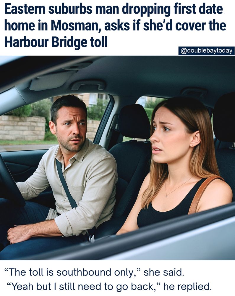 TAKING A TOLL: There was awkward first date energy in Sydney this evening when a Double Bay man dropping a first date home to Mosman casually asked if she’d pay for the Harbour Bridge toll.

“He kept talking about the cost of living crisis and how he still hasn't recovered financially from the covid epidemic."

"Then he asked me to transfer him $4.41 for the bridge,” the woman told DBT.

“I got the ick."

“I tried to explain the toll is for southbound only,” but he replied: "'Yeah, but I still need to come back."'

The date ended abruptly outside her Mosman apartment where she agreed to pay him via PayID.

DBT contacted the Double Bay man who was reluctant to talk, but he did say she wasn't his type. 