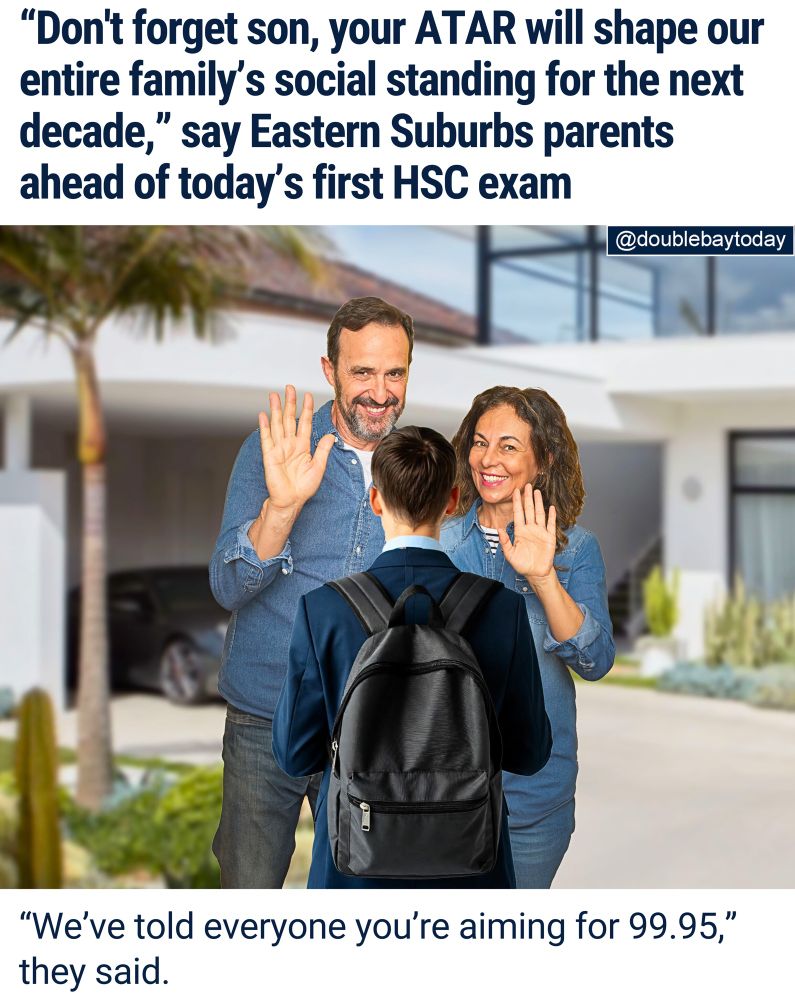 NO PRESSURE: There were tense scenes across Sydney’s east this morning as anxious parents farewelled their children for the first HSC exam.

At one Bellevue Hill home, a mother was overheard reminding her son that “his ATAR will determine how we’re spoken about at dinner parties until 2035.”

Another local family employed a convoy of vehicles to ensure a safe and timely arrival at school for their year 12 daughter.

"We just want her to do her very best," her father told DBT.

"But if she doesn't get into law at Sydney Uni, we might need to relocate to Melbourne and start again."