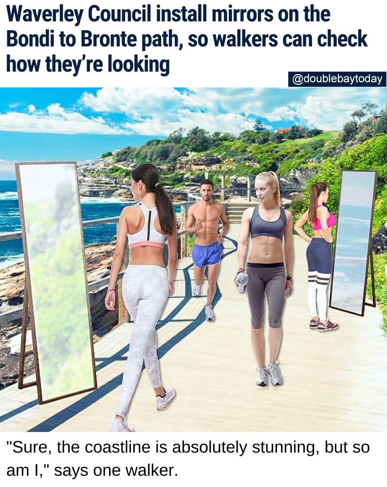 TIME FOR REFLECTION: The Bondi to Bronte coastal walk in Sydney's east is well-known as a great place to be seen, now the local council is ensuring walkers can also see themselves.

"After much community consultation, we're pleased to complete the installation of more than 80 full-length mirrors on the 4 kilometre stretch of picturesque coastline," says Waverley Mayor Rob Draper.

The move has left fitness enthusiasts rejoicing.

"It's great because I bump into so many people I know on the path," says Bondi to Bronte regular Hannah Tunks-Marello.

"Before the mirrors, I used to get really insecure about bad hair days and running makeup, especially on hot days."

Bondi resident Tara Riley says she now plans on doing the walk much more often.

"I used to be more of a gym girl, but that was just because of the mirrors there," she admits.

"Now at Bondi to Bronte I can appreciate my own beauty, as well as the natural beauty of my surroundings."

Council says it will soon consider extending the mirror initiative to the coastline between Bronte and Coogee.