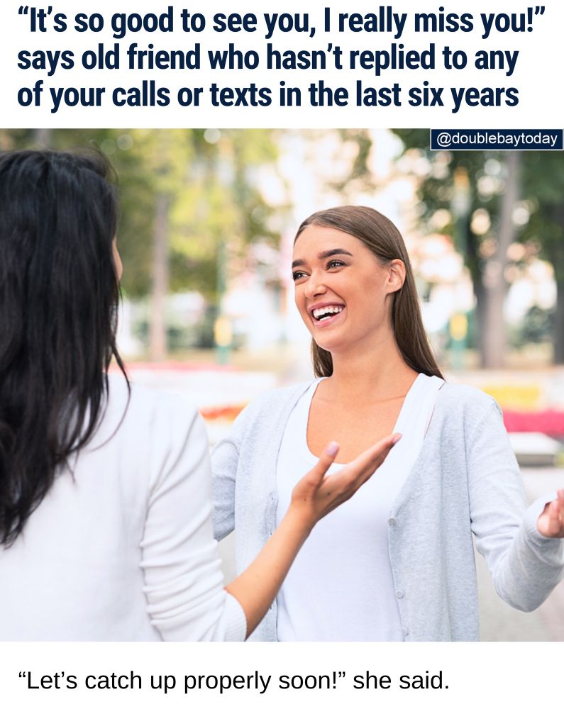 ALL TALK: Local woman Maggie Phillips was caught off guard today by a chance encounter with old friend Karen Johnson, who exclaimed "OMG, I haven't seen you in ages. I've missed you!"

It comes despite Karen Johnson not replying to calls or texts for the better part of a decade.

"Her saying that was a bit rich," Maggie Phillips told DBT.

"Especially as I texted her only last week to say hi, without any reply."

"She hugged me as though she was still my best friend. All while I had flashbacks of the 'read' notifications on my messages."

Maggie Phillips says she decided to play it cool in the moment and not mention all her attempts at getting in touch.

"We had a bit of small talk and then she even had the audacity to say: 'Let's catch up properly soon.'

"With a hint of sarcasm, I replied: 'yeah sounds great.' Then under my breath I said, 'see you never bitch.'"