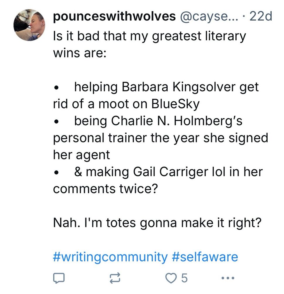 A BlueSky post from user pounceswithwolves states:

Is it bad that my greatest literary wins are:
• helping Barbara Kingsolver get rid of a moot on BlueSky
• being Charlie N. Holmberg's personal trainer the year she signed her agent
• & making Gail Carriger lol in her comments twice?
Nah. I'm totes gonna make it right?
#writingcommunity #selfaware