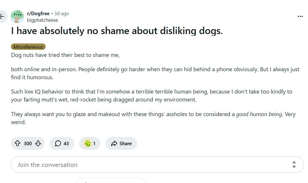 I have absolutely no shame about disliking dogs.
Miscellaneous
Dog nuts have tried their best to shame me,

both online and in-person. People definitely go harder when they can hid behind a phone obviously. But I always just find it humorous.

Such low IQ behavior to think that I’m somehow a terrible terrible human being, because I don’t take too kindly to your farting mutt’s wet, red-rocket being dragged around my environment.

They always want you to glaze and makeout with these things’ assholes to be considered a good human being. Very weird.