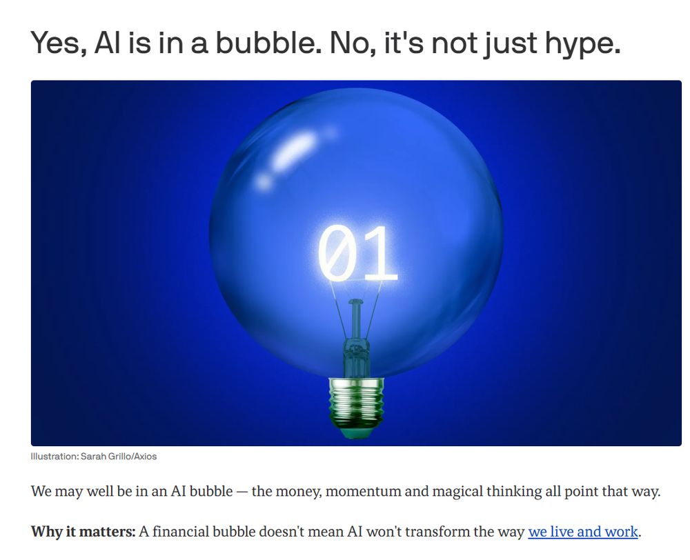 Yes, AI is in a bubble. No, it's not just hype.
Illustration of a bubble-like lightbulb with a binary code filament 
Illustration: Sarah Grillo/Axios

We may well be in an AI bubble — the money, momentum and magical thinking all point that way.

Why it matters: A financial bubble doesn't mean AI won't transform the way we live and work.