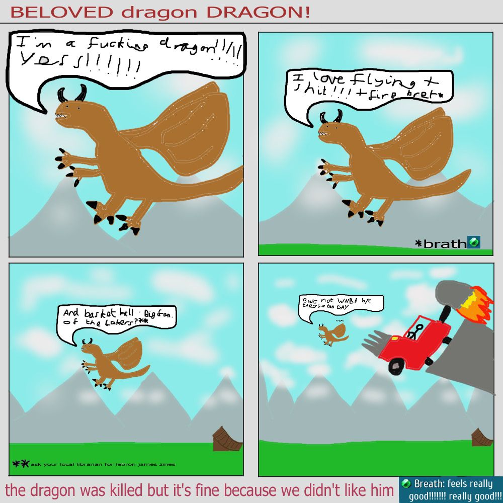 A 4 panel comic
Title: Beloved dragon DRAGON!
First panel: A crudely drawn brown dragon. He says "I'm a fucking dragon! YESS!
Second panel: The exact same dragon but slight zoomed out. you can see mountains and grass in the distance now. the dragon says "I love flying and shit! and fire bret*"
an annotation below this says "*brath" and then an icon of a green gem. an annotation at the bottom of the comic says "Breath: feels really good! really good!"
Third panel: Dragon and his speech bubble are even further in the distance. There's a ramp on the grass. Dragon says "and basketball. Big fan. of the Lakers? **". An annotation below this says "ask your local librarian for lebron james zines"
Fourth panel: Dragon and his speech bubble are tiny now. He says "But not WNBA because they're too GAY". A large truck with spikes on the bumper and a giant rocket booster on top is flying towards him at speed.
Text below the comic says "the dragon was killed but it's fine because we didn't like him". End description.