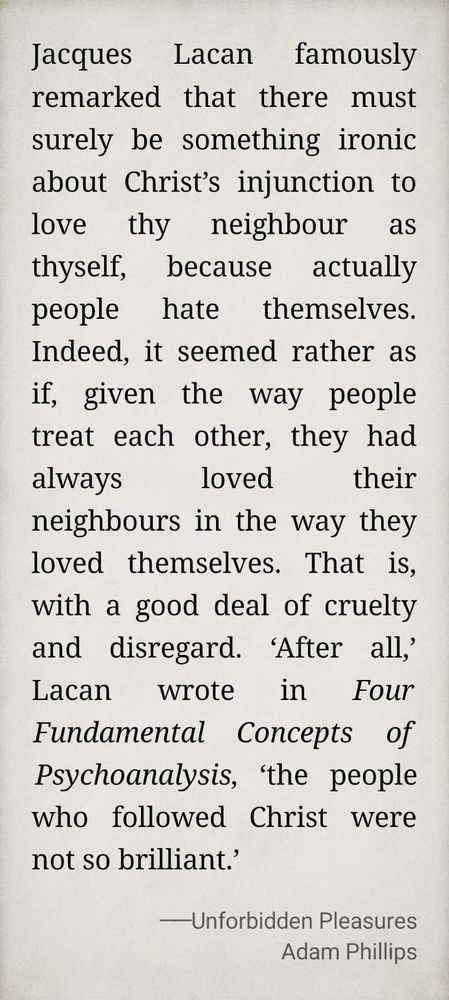 Jacques Lacan famously remarked that there must surely be something ironic about Christ’s injunction to love thy neighbour as thyself, because actually people hate themselves. Indeed, it seemed rather as if, given the way people treat each other, they had always loved their neighbours in the way they loved themselves. That is, with a good deal of cruelty and disregard. ‘After all,’ Lacan wrote in Four Fundamental Concepts of Psychoanalysis, ‘the people who followed Christ were not so brilliant.’