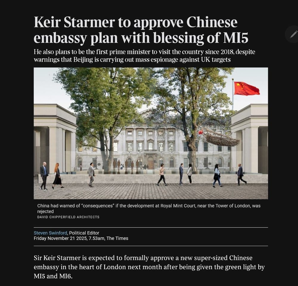 
Keir Starmer to approve Chinese embassy plan with blessing of MI5
He also plans to be the first prime minister to visit the country since 2018, despite warnings that Beijing is carrying out mass espionage against UK targets

China had warned of “consequences” if the development at Royal Mint Court, near the Tower of London, was rejected
DAVID CHIPPERFIELD ARCHITECTS
Steven Swinford, Political Editor
Friday November 21 2025, 7.53am, The Times
Share
Save
Sir Keir Starmer is expected to formally approve a new super-sized Chinese embassy in the heart of London next month after being given the green light by MI5 and MI6.

The Times has been told that the Home Office and the Foreign Office will not raise any formal objections to the plan, providing that appropriate “mitigations” are put in place to protect national security.

The two departments, which represent the security services, are expected to submit their formal responses to the planned embassy in the coming days before a decision is made on December 10. A Whitehall source said the embassy’s approval was likely to be a “formality”.

Starmer is also expected to travel to China next year as Britain seeks to bolster economic relations with Beijing, despite concerns that it is carrying out large-scale espionage against the UK.


Sir Keir Starmer and President Xi at the G20 summit in Rio de Janeiro, Brazil, in November last year
STEFAN ROUSSEAU/PA
Tensions between Britain and China have grown since the collapse of a spy trial in which two men — Christopher Cash and Christopher Berry — were accused of passing information on to Beijing. The pair deny wrongdoing, and the case was brought to a halt after the government refused to describe China as a threat to national security.

ADVERTISEMENT
China had warned of “consequences” if its new UK embassy was not given planning permission. A decision on the development at Royal Mint Court, near the Tower of London — above a vast web of fibre-optic cables used to carry informatio…