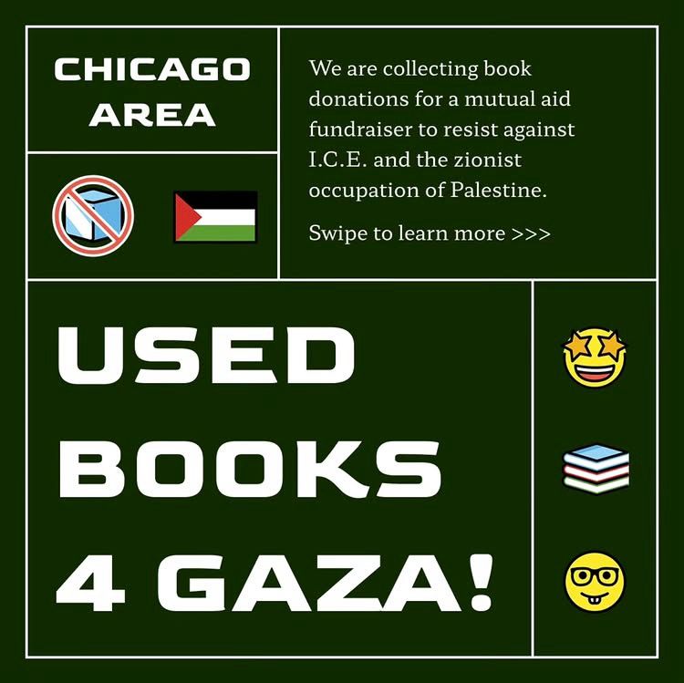 Used Books 4 Gaza! Chicago Area

We are collecting book donations for a mutual aid fundraiser to resist against
I.C.E. and the zionist occupation of Palestine.