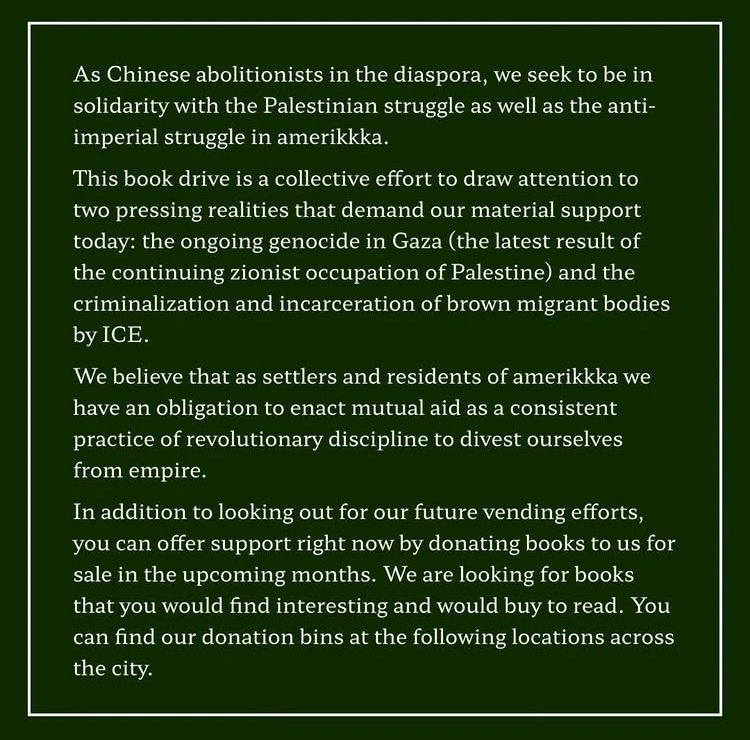 As Chinese abolitionists in the diaspora, we seek to be in solidarity with the Palestinian struggle as well as the anti-imperial struggle in amerikkka.

This book drive is a collective effort to draw attention to two pressing realities that demand our material support today: the ongoing genocide in Gaza (the latest result of the continuing zionist occupation of Palestine) and the criminalization and incarceration of brown migrant bodies by ICE.

We believe that as settlers and residents of amerikkka we have an obligation to enact mutual aid as a consistent practice of revolutionary discipline to divest ourselves from empire.

In addition to looking out for our future vending efforts, you can offer support right now by donating books to us for sale in the upcoming months. We are looking for books that you would find interesting and would buy to read. You can find our donation bins at the following locations across the city.