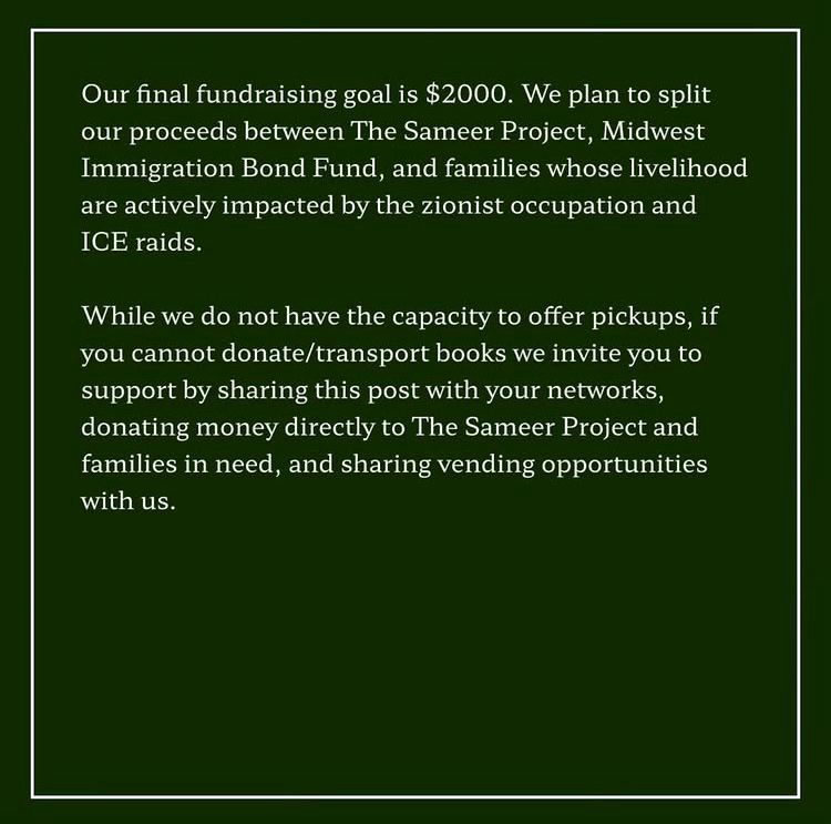 Our final fundraising goal is $2000. We plan to split our proceeds between The Sameer Project, Midwest Immigration Bond Fund, and families whose livelihood are actively impacted by the zionist occupation and ICE raids.

While we do not have the capacity to offer pickups, if you cannot donate/transport books we invite you to support by sharing this post with your networks, donating money directly to The Sameer Project and families in need, and sharing vending opportunities with us.