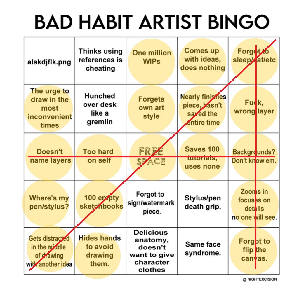 Bad Habit Artist Bingo:
- alskdjflk.png
- Thinks using references is cheating
- One million WIPs (crossed off)
- Comes up with Ideas, does nothing (crossed off)  
- Forgot to sleep/eat/etc (crossed off)
- The urge to draw in the most inconvenient times (crossed off)
- Hunched over desk like a gremlin 
- Forgets own art style(crossed off)
- Nearly finishes pieces, hasn't saved the entire time (crossed off)
- Fuck, wrong layer (crossed off)
- Doesn't name layers (crossed off)
- Too hard on self (crossed off) 
- Free space (crossed off)
- Saves 100 tutorials, uses none (crossed off) 
- Backgrounds? Don't know em (crossed off)
- Where's my pen/stylus? (crossed off)
- 100 empty sketchbooks (crossed off) 
- Forgot to sign/watermark piece 
- Stylus/pen death grip 
- Zooms in focuses on details no one will see (crossed off)
- Gets distracted in the middle of drawing with another idea (crossed off) 
- Hides hands to avoid drawing them (crossed off) 
- Delicious anatomy, doesn’t want to give character clothes
- Same face syndrome
- Forgot to flip the canvas (crossed off)