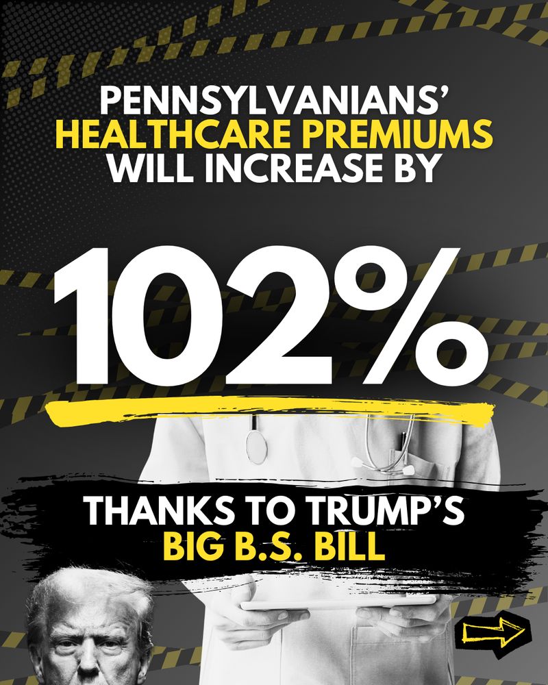 Black graphic with an image of Trump and a doctor and text that reads “Pennsylvanians’ healthcare premiums will increase by 102% thanks to Trump’s Big BS Bill.”
