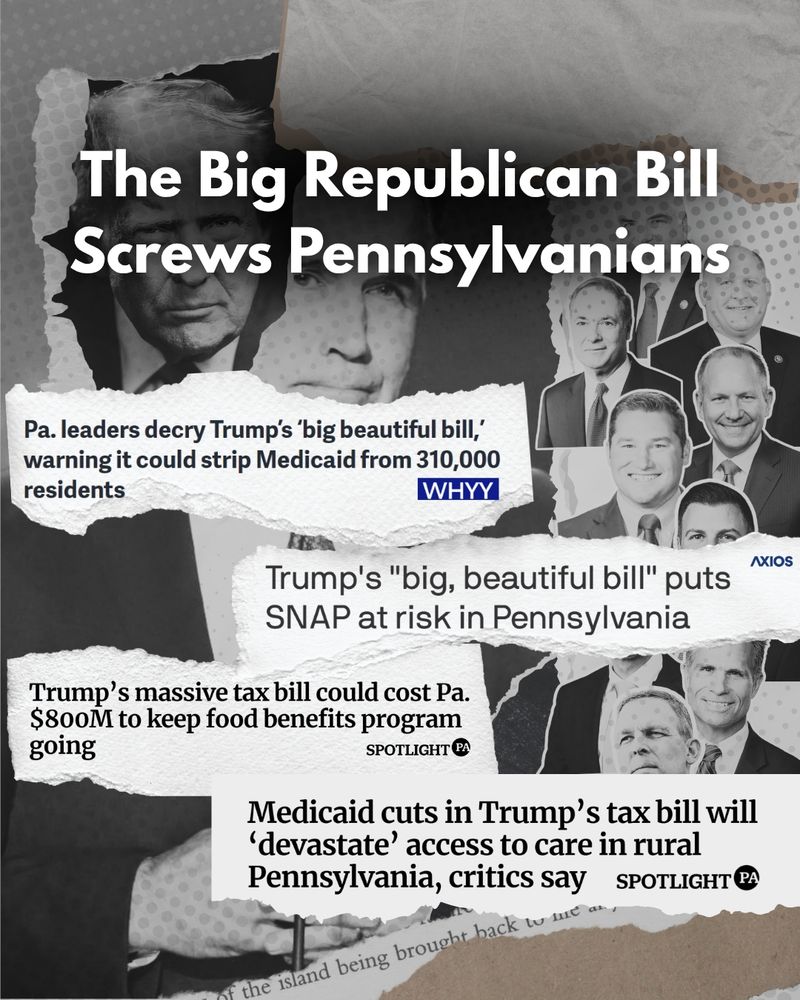 Black and white graphic of images of Donald Trump and PA’s GOP delegation behind text that reads “The Big Republican Bill screws Pennsylvanians” above news headlines mentioning the bill’s effects on cutting Medicaid and SNAP.