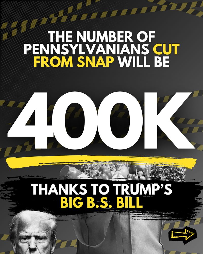 Black graphic with an image of Trump and a grocery bag and text that reads “The number of Pennsylvanians cut from SNAP will be 400k thanks to Trump’s Big BS Bill.”
