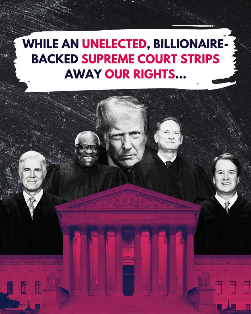 Black graphic of images of a red tinted US Supreme Court and black and white images of Supreme Court justices and Donald trump and text that reads “While an unelected, billionaire-backed Supreme Court strips away our rights…”
