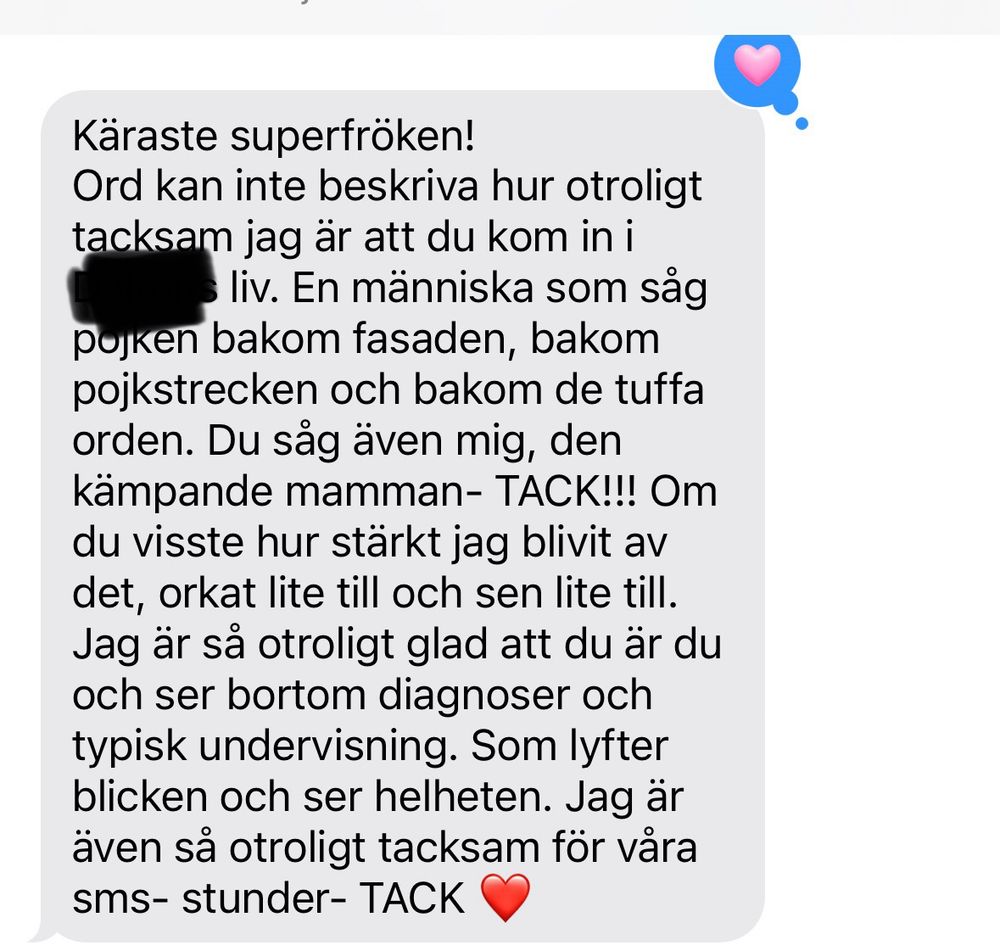 Käraste superfröken!
Ord kan inte beskriva hur otroligt tacksam jag är att du kom in i ————- liv. En människa som såg pojken bakom fasaden, bakom pojkstrecken och bakom de tuffa orden. Du såg även mig, den kämpande mamman- TACK!!! Om du visste hur stärkt jag blivit av det, orkat lite till och sen lite till. Jag är så otroligt glad att du är du och ser bortom diagnoser och typisk undervisning. Som lyfter blicken och ser helheten. Jag är även så otroligt tacksam för våra sms- stunder- TACK ❤️