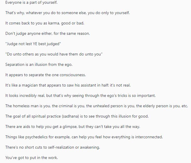 My post about how everything is one consciousness and separation is illusion that comes from the ego. It's not real. Treating others good or bad, ultimately comes back to us as karma. I describe this using different examples that are easy to understand.