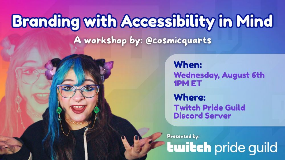 a promo graphic for the Twitch Pride Guild discord workshop on branding hosted by cosmicquarts. Graphic shows a rainbow gradient in the background with faded Twitch square logos patterned faintly. The bottom left corner shows a photo of cosmicquarts with faer mouth open looking directly at the camer, hands outstretched. The photo is repeated and enlarged in a duotone for a faded effect. Quartsy has split dyed teal and dark brown hair with space buns and bangs. Fey is also wearing chromatic cat eye glasses with a dice themed glasses chain, and a black hoodie. Text reads in Fredoka font: "Branding with Accessibility in Mind" // "A workshop by: cosmicquarts"  // A faded box to the right shows the date and time listed as: Wednesday August 6th at 1PM ET // Where: Twitch Pride Guild Discord server //. The bottom right of the graphic shows the Twitch Pride Guild logo and above it text reads in More Sugar font: "Presented by:"