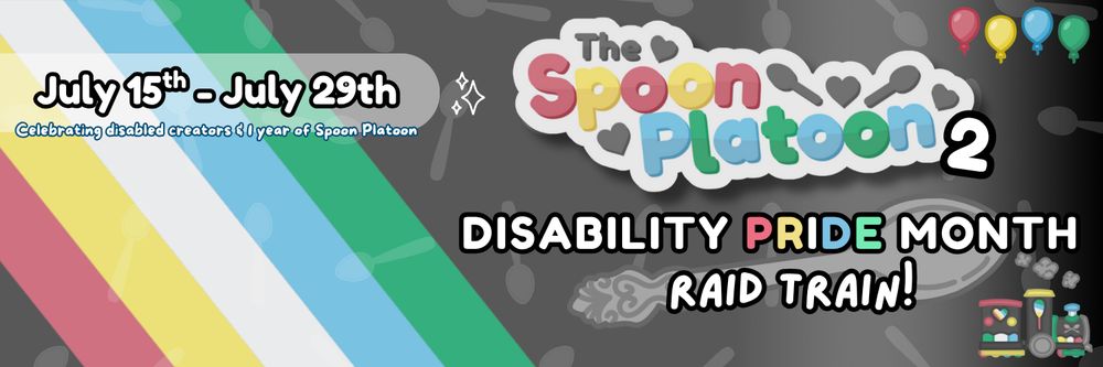 Promo graphic for the Spoon Platoon one year anniversary raid train. Graphic shows the Disability Pride Flag in the background (colors: red, gold/yellow, white, blue, green, and charcoal grey). Spoons are faded also in the background in a random pattern. In front, the Spoon Platoon logo is displayed. Text reads: Disability Pride Month Raid Train // July 15th-July 29th // Celebrating disabled creators and 1 year of Spoon Platoon. The SP train is in the bottom right corner with the Disability Pride colors as well. Spoon Platoon logo and train asset made by petito_nico, graphic by cosmicquarts