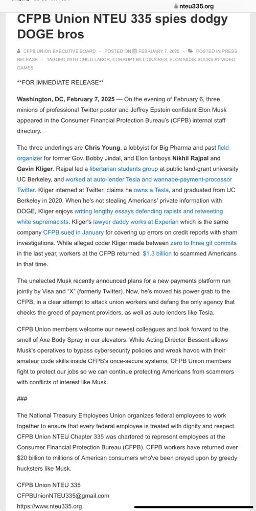 CFPB Union NTEU 335 spies dodgy DOGE bros
 CFPB UNION EXECUTIVE BOARD  POSTED ON FEBRUARY 7, 2025   POSTED IN PRESS RELEASE TAGGED WITH CHILD LABOR, CORRUPT BILLIONAIRES, ELON MUSK SUCKS AT VIDEO GAMES
**FOR IMMEDIATE RELEASE**  

Washington, DC, February 7, 2025 — On the evening of February 6, three minions of professional Twitter poster and Jeffrey Epstein confidant Elon Musk appeared in the Consumer Financial Protection Bureau’s (CFPB) internal staff directory.

The three underlings are Chris Young, a lobbyist for Big Pharma and past field organizer for former Gov. Bobby Jindal, and Elon fanboys Nikhil Rajpal and Gavin Kliger. Rajpal led a libertarian students group at public land-grant university UC Berkeley, and worked at auto-lender Tesla and wannabe-payment-processor Twitter. Kliger interned at Twitter, claims he owns a Tesla, and graduated from UC Berkeley in 2020. When he's not stealing Americans' private information with DOGE, Kliger enjoys writing lengthy essays defending rapists and retweeting white supremacists. Kliger's lawyer daddy works at Experian which is the same company CFPB sued in January for covering up errors on credit reports with sham investigations. While alleged coder Kliger made between zero to three git commits in the last year, workers at the CFPB returned  $1.3 billion to scammed Americans in that time.

The unelected Musk recently announced plans for a new payments platform run jointly by Visa and “X” (formerly Twitter). Now, he’s moved his power grab to the CFPB, in a clear attempt to attack union workers and defang the only agency that checks the greed of payment providers, as well as auto lenders like Tesla.

CFPB Union members welcome our newest colleagues and look forward to the smell of Axe Body Spray in our elevators. While Acting Director Bessent allows Musk's operatives to bypass cybersecurity policies and wreak havoc with their amateur code skills inside CFPB's once-secure systems, CFPB Union members fight to protect our jobs so we can continue protecting Americans from scammers with conflicts of interest like Musk.

###
The National Treasury Employees Union organizes federal employees to work together to ensure that every federal employee is treated with dignity and respect. CFPB Union NTEU Chapter 335 was chartered to represent employees at the Consumer Financial Protection Bureau (CFPB). CFPB workers have returned over $20 billion to millions of American consumers who've been preyed upon by greedy hucksters like Musk. 

CFPB Union NTEU 335
CFPBUnionNTEU335@gmail.com
https://www.nteu335.org