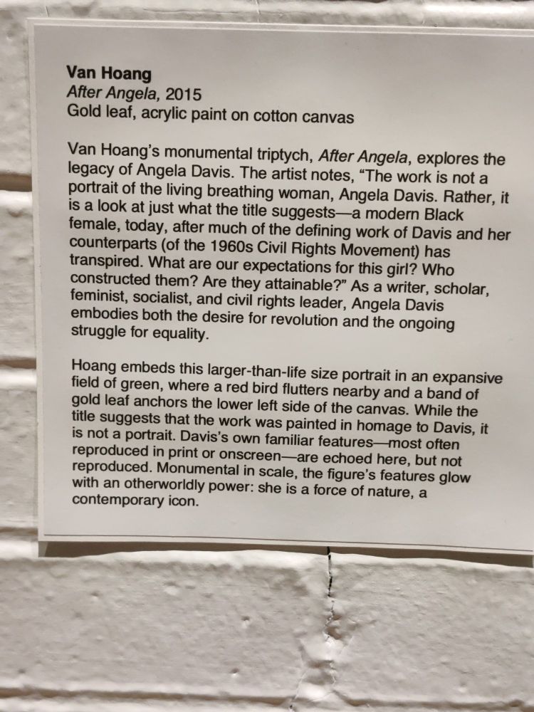 Van Hoang

After Angela, 2015

Gold leaf, acrylic paint on cotton canvas

Van Hoang's monumental triptych, After Angela, explores the legacy of Angela Davis. The artist notes, "The work is not a portrait of the living breathing woman, Angela Davis. Rather, it is a look at just what the title suggests a modern Black female, today, after much of the defining work of Davis and her counterparts (of the 1960s Civil Rights Movement) has transpired. What are our expectations for this girl? Who constructed them? Are they attainable?" As a writer, scholar, feminist, socialist, and civil rights leader, Angela Davis embodies both the desire for revolution and the ongoing struggle for equality.

Hoang embeds this larger-than-life size portrait in an expansive field of green, where a red bird flutters nearby and a band of gold leaf anchors the lower left side of the canvas. While the title suggests that the work was painted in homage to Davis, it is not a portrait. Davis's own familiar features-most often reproduced in print or onscreen-are echoed here, but not reproduced. Monumental in scale, the figure's features glow with an otherworldly power: she is a force of nature, a contemporary icon.