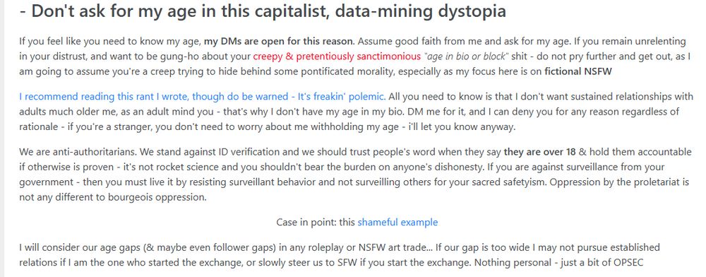 If you feel like you need to know my age, my DMs are open for this reason. Assume good faith from me and ask for my age. If you remain unrelenting in your distrust, and want to be gung-ho about your creepy & pretentiously sanctimonious "age in bio or block" shit - do not pry further and get out, as I am going to assume you're a creep trying to hide behind some pontificated morality, especially as my focus here is on fictional NSFW

I recommend reading this rant I wrote, though do be warned - It's freakin' polemic. All you need to know is that I don't want sustained relationships with adults much older me, as an adult mind you - that's why I don't have my age in my bio. DM me for it, and I can deny you for any reason regardless of rationale - if you're a stranger, you don't need to worry about me withholding my age - i'll let you know anyway.

We are anti-authoritarians. We stand against ID verification and we should trust people's word when they say they are over 18 & hold them accountable if otherwise is proven - it's not rocket science and you shouldn't bear the burden on anyone's dishonesty. If you are against surveillance from your government - then you must live it by resisting surveillant behavior and not surveilling others for your sacred safetyism. Oppression by the proletariat is not any different to bourgeois oppression.

Case in point: this shameful example:
https://pixhost.to/show/8712/640635721_cringe.png